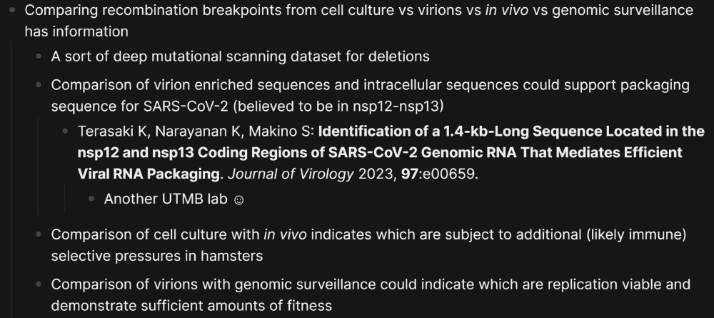 A picture of organized text. The text reads: - Comparing recombination breakpoints from cell culture vs virions vs *in vivo* vs genomic surveillance has information
	- A sort of deep mutational scanning dataset for deletions
	- Comparison of virion enriched sequences and intracellular sequences could support packaging sequence for SARS-CoV-2 (believed to be in nsp12-nsp13)
		- Terasaki K, Narayanan K, Makino S: **Identification of a 1.4-kb-Long Sequence Located in the nsp12 and nsp13 Coding Regions of SARS-CoV-2 Genomic RNA That Mediates Efficient Viral RNA Packaging**. *Journal of Virology* 2023, **97**:e00659.
			- Another UTMB lab ☺
	- Comparison of cell culture with *in vivo* indicates which are subject to additional (likely immune) selective pressures in hamsters
	- Comparison of virions with genomic surveillance could indicate which are replication viable and demonstrate sufficient amounts of fitness