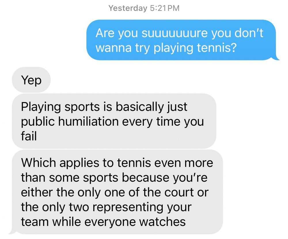 A screenshot of a text exchange, starring my daughter and me. Ava: are you suuuuuuuure you don’t wanna try playing tennis? Kid 2: yep. Playing sports is basically public humiliation every time you fail. Which applies to tennis even more than some sports because you’re either the only one of the court or the only two representing your team while everyone watches. 