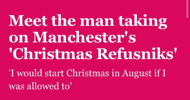 A Manchester Mill headline and subhead:

Meet the man taking on Manchester's 'Christmas Refusniks'

'I would start Christmas in August if I was allowed to'