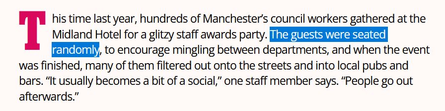 This time last year, hundreds of Manchester’s council workers gathered at the Midland Hotel for a glitzy staff awards party. The guests were seated randomly, to encourage mingling between departments, and when the event was finished, many of them filtered out onto the streets and into local pubs and bars. “It usually becomes a bit of a social,” one staff member says. “People go out afterwards.”

(The words 'The guests were seated randomly' are highlighted.)
