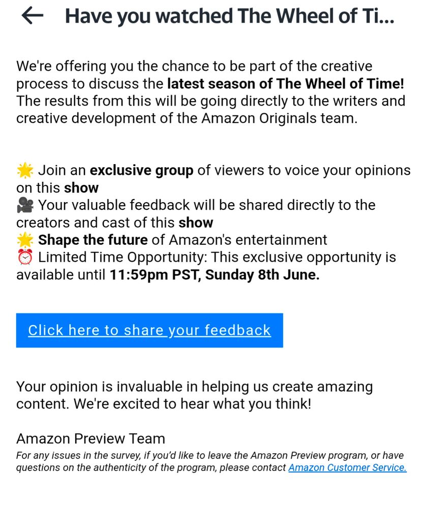 We're offering you the chance to be part of the creative process to discuss the latest season of The Wheel of Time! The results from this will be going directly to the writers and creative development of the Amazon Originals team.


🌟 Join an exclusive group of viewers to voice your opinions on this show
🎥 Your valuable feedback will be shared directly to the creators and cast of this show
🌟 Shape the future of Amazon's entertainment
⏰ Limited Time Opportunity: This exclusive opportunity is available until 11:59pm PST, Sunday 8th June.