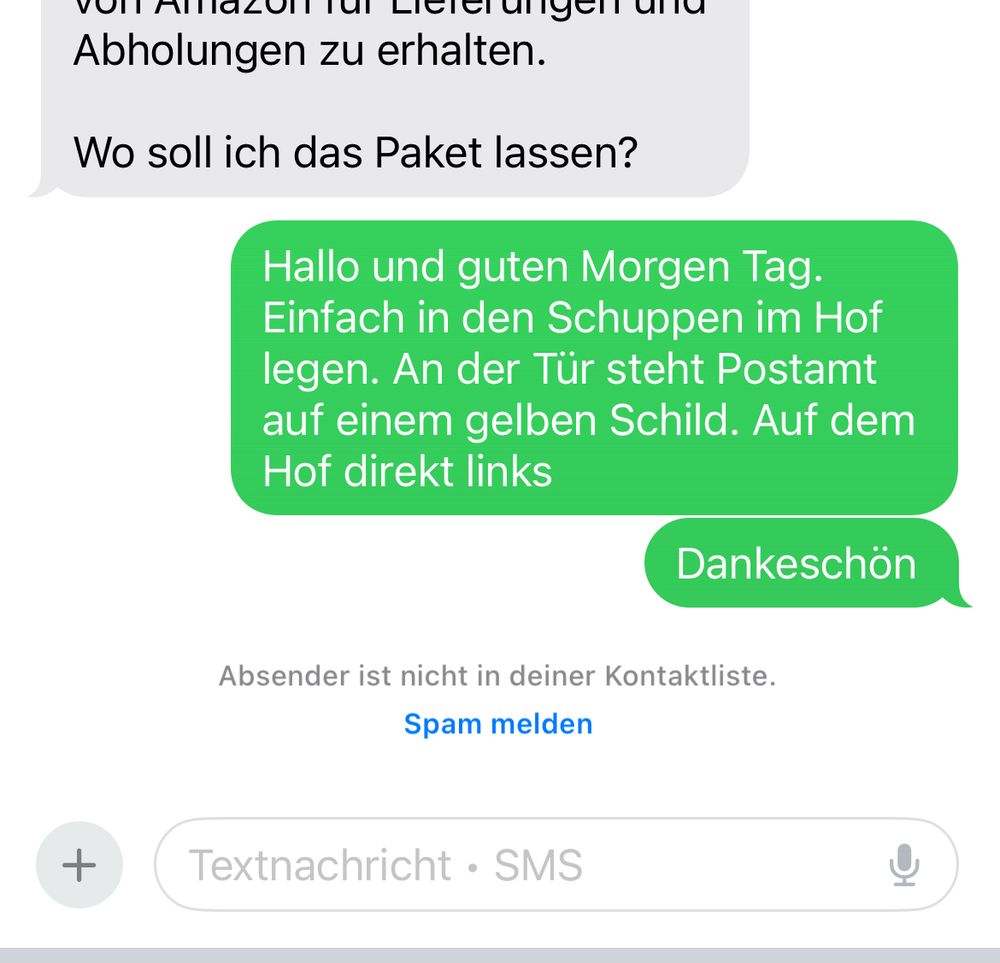 Auszug SMS Chat:

Frage Wo soll ich das Paket lassen?
Antwort Hallo und guten Morgen Tag.
Einfach in den Schuppen im Hof legen. An der Tür steht Postamt auf einem gelben Schild. Auf dem Hof direkt links
Dankeschön
Absender ist nicht in deiner Kontaktliste.
Spam melden
+
Textnachricht • SMS