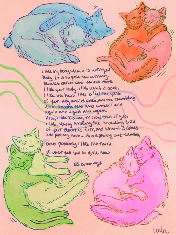 An illustration of eight cats in pairs of two snuggling. They are placed around an ee Cummings poem “I like my body”. The cats are in bright flat colors, pink, green, orange, and blue. The background is a light pink.

i like my body when it is with your
body.  It is so quite new a thing.
Muscles better and nerves more.
i like your body.  i like what it does,
i like its hows.  i like to feel the spine
of your body and its bones, and the trembling
-firm-smooth ness and which i will
again and again and again
kiss,  i like kissing this and that of you,
i like, slowly stroking the, shocking fuzz
of your electric fur, and what-is-it comes
over parting flesh… And eyes big love-crumbs,

and possibly i like the thrill

of under me you so quite new