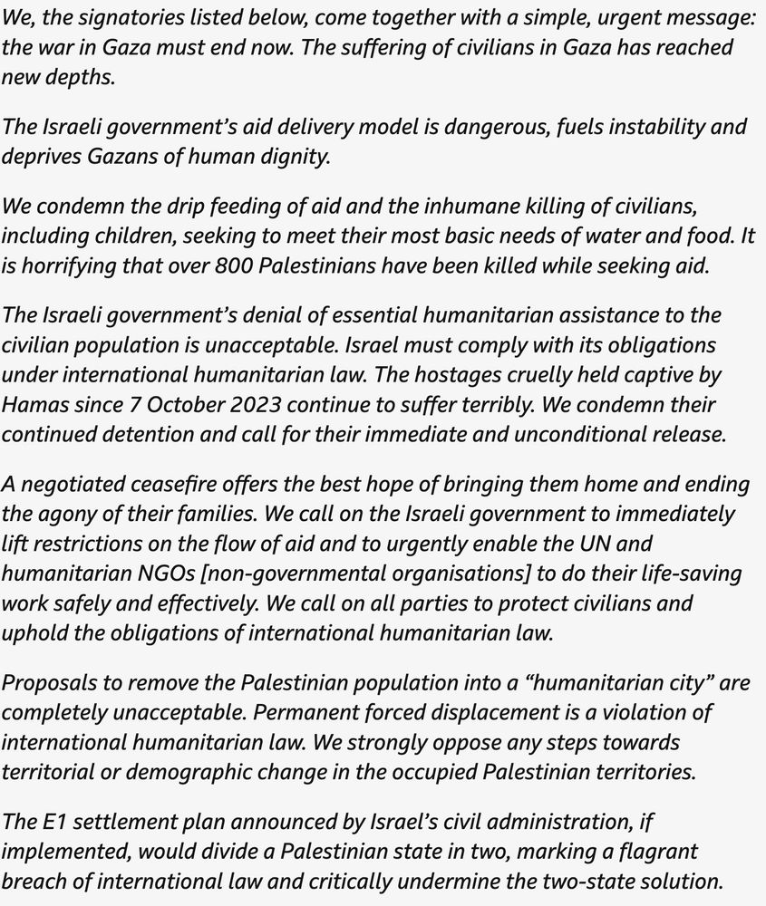 'Suffering of civilians in Gaza has reached new depths': Nations call for immediate end to war in Gazapublished at 14:25
14:25Breaking

We've just had a statement from the UK and more than 20 other countries calling for an immediate end to the war in Gaza.

Here's the statement from the UK Foreign Office in full:

We, the signatories listed below, come together with a simple, urgent message: the war in Gaza must end now. The suffering of civilians in Gaza has reached new depths.

The Israeli government’s aid delivery model is dangerous, fuels instability and deprives Gazans of human dignity.

We condemn the drip feeding of aid and the inhumane killing of civilians, including children, seeking to meet their most basic needs of water and food. It is horrifying that over 800 Palestinians have been killed while seeking aid.

The Israeli government’s denial of essential humanitarian assistance to the civilian population is unacceptable. Israel must comply with its obligations under international humanitarian law. The hostages cruelly held captive by Hamas since 7 October 2023 continue to suffer terribly. We condemn their continued detention and call for their immediate and unconditional release.

A negotiated ceasefire offers the best hope of bringing them home and ending the agony of their families. We call on the Israeli government to immediately lift restrictions on the flow of aid and to urgently enable the UN and humanitarian NGOs [non-governmental organisations] to do their life-saving work safely and effectively. We call on all parties to protect civilians and uphold the obligations of international humanitarian law.

Proposals to remove the Palestinian population into a “humanitarian city” are completely unacceptable. Permanent forced displacement is a violation of international humanitarian law. We strongly oppose any steps towards territorial or demographic change in the occupied Palestinian territories.

The E1 settlement plan announced by Israel’s civil admin…