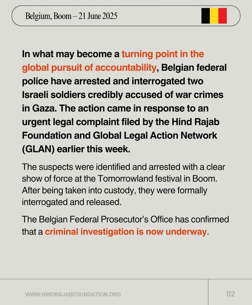 In what may become a turning point in the global pursuit of accountability, Belgian federal police have arrested and interrogated two Israeli soldiers credibly accused of war crimes in Gaza. The action came in response to an urgent legal complaint filed by the Hind Rajab Foundation and Global Legal Action Network (GLAN) earlier this week.
The suspects were identified and arrested with a clear show of force at the Tomorrowland festival in Boom.
After being taken into custody, they were formally interrogated and released.
The Belgian Federal Prosecutor's Office has confirmed that a criminal investigation is now underway.