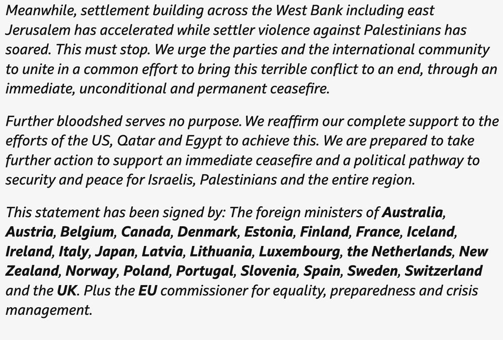 'Suffering of civilians in Gaza has reached new depths': Nations call for immediate end to war in Gazapublished at 14:25
14:25Breaking

We've just had a statement from the UK and more than 20 other countries calling for an immediate end to the war in Gaza.

Here's the statement from the UK Foreign Office in full:

We, the signatories listed below, come together with a simple, urgent message: the war in Gaza must end now. The suffering of civilians in Gaza has reached new depths.

The Israeli government’s aid delivery model is dangerous, fuels instability and deprives Gazans of human dignity.

We condemn the drip feeding of aid and the inhumane killing of civilians, including children, seeking to meet their most basic needs of water and food. It is horrifying that over 800 Palestinians have been killed while seeking aid.

The Israeli government’s denial of essential humanitarian assistance to the civilian population is unacceptable. Israel must comply with its obligations under international humanitarian law. The hostages cruelly held captive by Hamas since 7 October 2023 continue to suffer terribly. We condemn their continued detention and call for their immediate and unconditional release.

A negotiated ceasefire offers the best hope of bringing them home and ending the agony of their families. We call on the Israeli government to immediately lift restrictions on the flow of aid and to urgently enable the UN and humanitarian NGOs [non-governmental organisations] to do their life-saving work safely and effectively. We call on all parties to protect civilians and uphold the obligations of international humanitarian law.

Proposals to remove the Palestinian population into a “humanitarian city” are completely unacceptable. Permanent forced displacement is a violation of international humanitarian law. We strongly oppose any steps towards territorial or demographic change in the occupied Palestinian territories.

The E1 settlement plan announced by Israel’s civil admin…