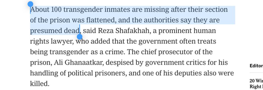 About 100 transgender inmates are missing after their section of the prison was flattened, and the authorities say they are presumed dead, said Reza Shafakhah, a prominent human rights lawyer, who added that the government often treats being transgender as a crime. The chief prosecutor of the prison, Ali Ghanaatkar, despised by government critics for his handling of political prisoners, and one of his deputies also were killed.
Editor
20 Wil Right