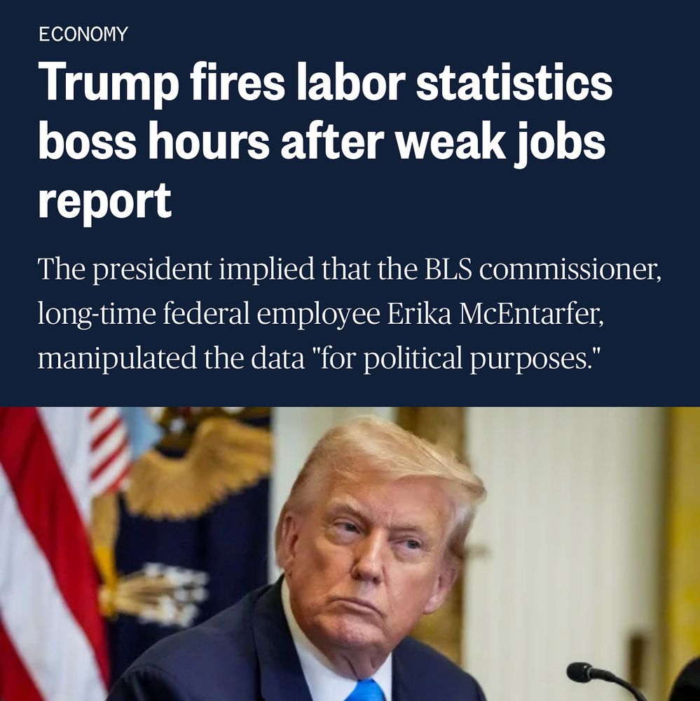 ECONOMY
Trump fires labor statistics boss hours after weak jobs report. 
The president implied that the BLS commissioner, long-time federal employee Erika McEntarfer, manipulated the data "for political purposes."