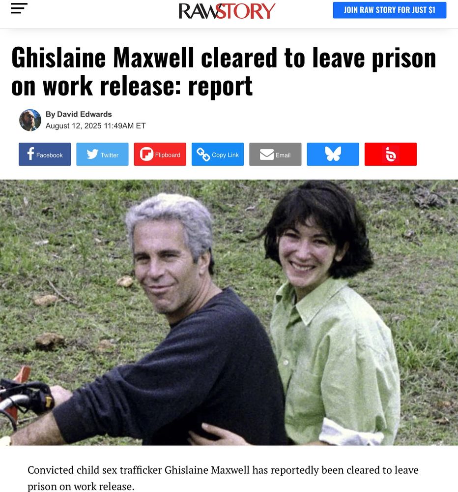 RAWSTORY
JOIN RAW STORY FOR JUST $1
Ghislaine Maxwell cleared to leave prison on work release: report
By David Edwards
August 12, 2025 11:49AM ET|

Convicted child sex trafficker Ghislaine Maxwell has reportedly been cleared to leave prison on work release.