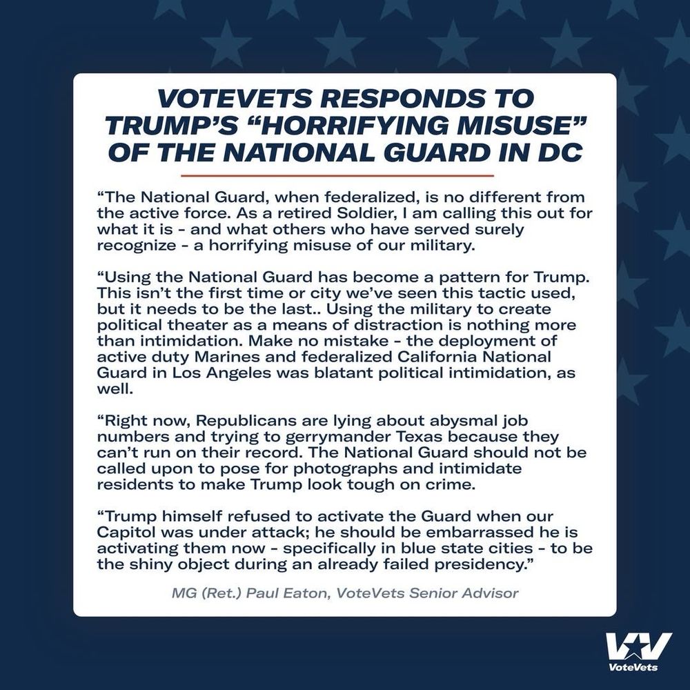 VOTEVETS RESPONDS TO TRUMP'S "HORRIFYING MISUSE" OF THE NATIONAL GUARD IN DC
"The National Guard, when federalized, is no different from the active force. As a retired Soldier, I am calling this out for what it is - and what others who have served surely recognize - a horrifying misuse of our military.
"Using the National Guard has become a pattern for Trump.
This isn't the first time or city we've seen this tactic used, but it needs to be the last.. Using the military to create political theater as a means of distraction is nothing more than intimidation. Make no mistake - the deployment of active duty Marines and federalized California National Guard in Los Angeles was blatant political intimidation, as well.
"Right now, Republicans are lying about abysmal job numbers and trying to gerrymander Texas because they can't run on their record. The National Guard should not be called upon to pose for photographs and intimidate residents to make Trump look tough on crime.
"Trump himself refused to activate the Guard when our Capitol was under attack; he should be embarrassed he is activating them now - specifically in blue state cities - to be the shiny object during an already failed presidency."
MG (Ret.) Paul Eaton, VoteVets Senior Advisor
WV
VoteVets