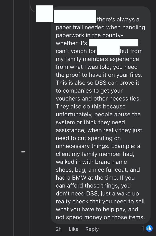 Screenshot of a FB comment, with the author, who they’re responding to, and locations redacted. It reads as follows:

there's always a paper trail needed when handling paperwork in the county-whether it's (redacted) or (redacted), I can't vouch for. But from my family members experience from what I was told, you need the proof to have it on your files.
This is also so DSS can prove it to companies to get your vouchers and other necessities.
They also do this because unfortunately, people abuse the system or think they need assistance, when really they just need to cut spending on unnecessary things. Example: a client my family member had, walked in with brand name shoes, bag, a nice fur coat, and had a BMW at the time. If you can afford those things, you don't need DSS, just a wake up realty check that you need to sell what you have to help pay, and not spend money on those items.