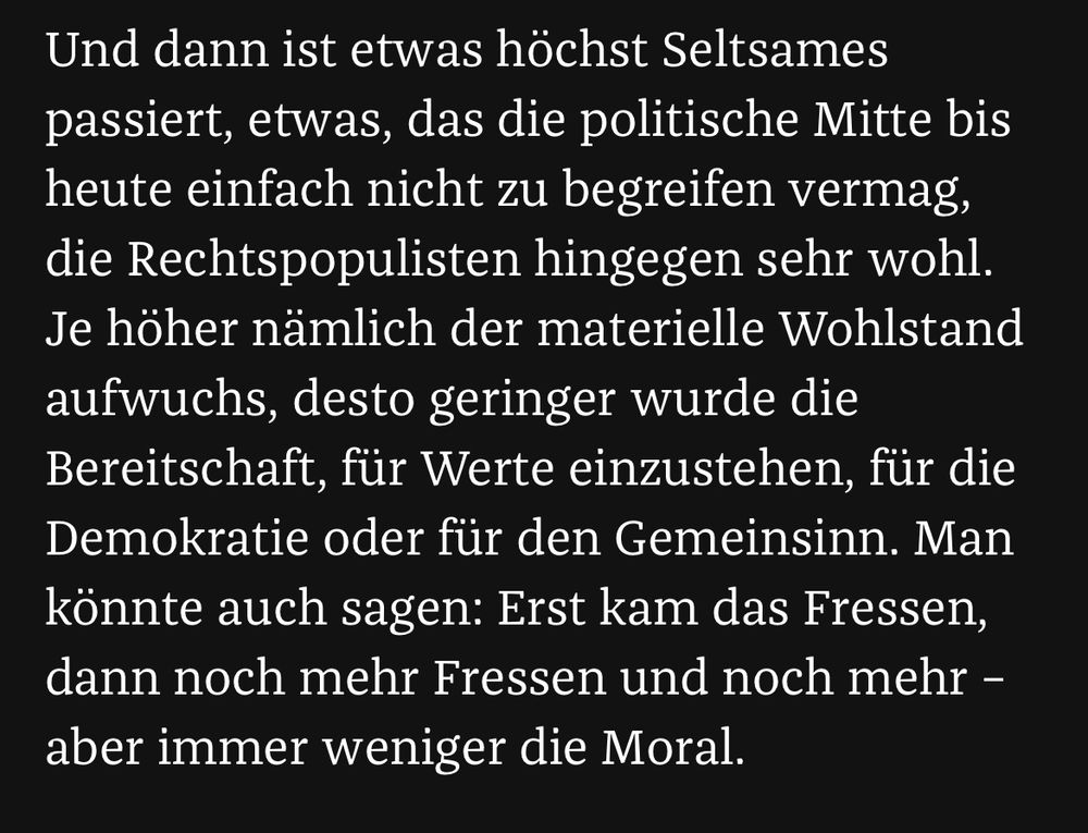 „Und dann ist etwas höchst Seltsames passiert, etwas, das die politische Mitte bis heute einfach nicht zu begreifen vermag, die Rechtspopulisten hingegen sehr wohl.
Je höher nämlich der materielle Wohlstand aufwuchs, desto geringer wurde die Bereitschaft, für Werte einzustehen, für die Demokratie oder für den Gemeinsinn. Man könnte auch sagen: Erst kam das Fressen, dann noch mehr Fressen und noch mehr - aber immer weniger die Moral.“