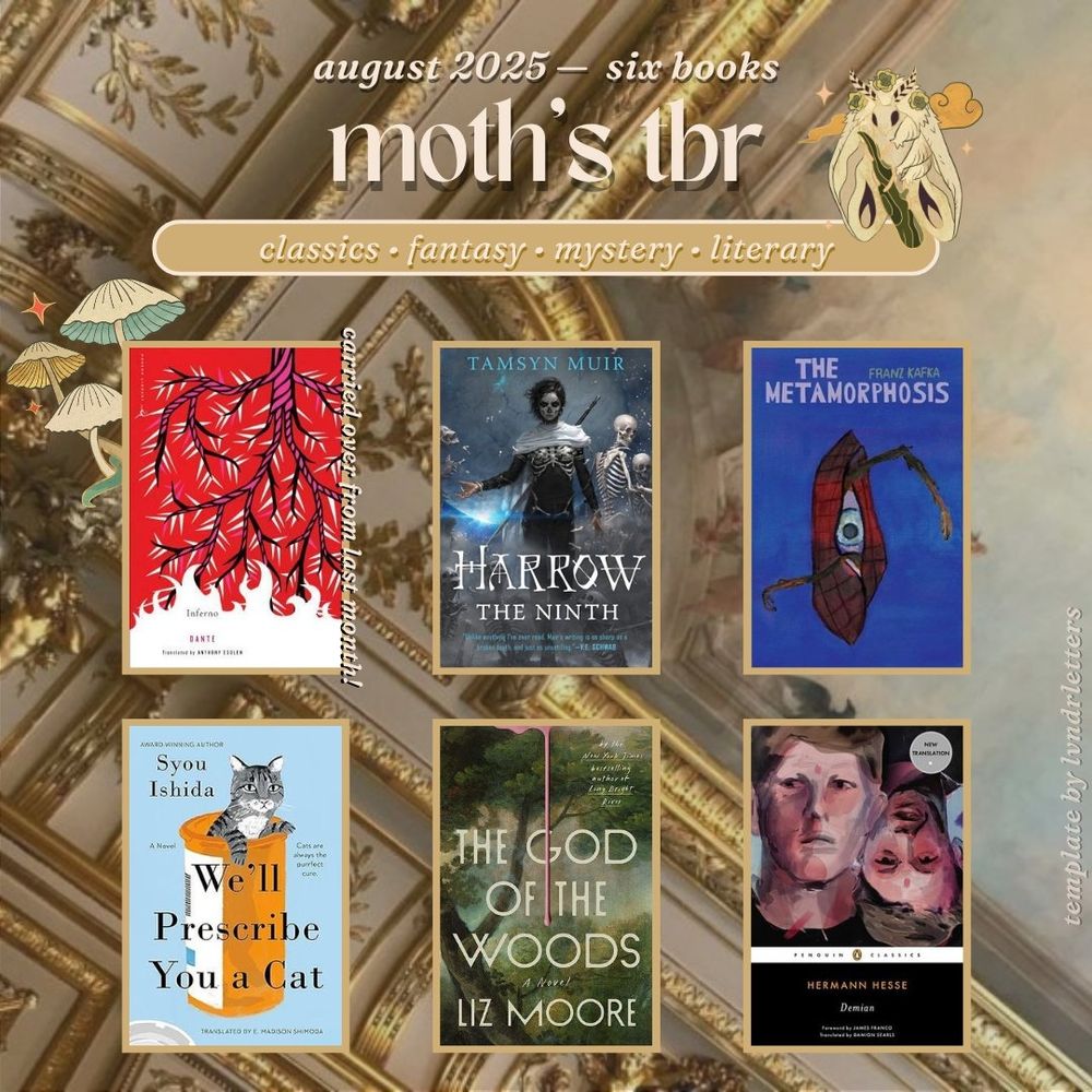 august 2025 - six books
moth's tbr

inferno by dante alighieri (john ciardi translation)
harrow the ninth by tamsyn muir
the metamorphosis by franz kafka
we'll prescribe you a cat by syou ishida
the god of the woods by liz moore
demian by hermann hesse