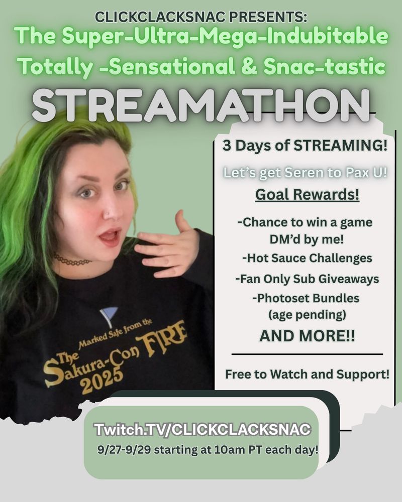 A promo for a streamathon using lots of tones of greens and greys. On the left is a picture of Serenity with a hand over fae’s mouth. Their sweatshirt says “marked safe from the Sakura con 2025 fire” in Cheesecake Factory font.

Text:

Clickclacksnac Presents: “The Super-Ultra-Mega-Indubitable Totally -Sensational & Snac-tastic
STREAMATHON” 

3 days of gaming. Let’s get seren to PAX U! 

Goal rewards:
-Chance to win a game DM’d by me
- hot sauce challenges
-fan only sub giveaways 
-photos bundles (age pending)

AND MORE!
Free to watch and support! 

Twitch.tv/clickclacksnac

9/27-9/29 starting at 10 am PT each day!