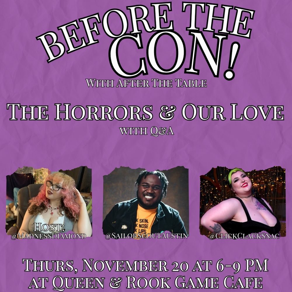 Top to Bottom:

BEFORE THE CON with “After the Table”

The Horror and Our Love w/ Q&A

Hosts: 
MadnessDiamond: They are sitting in a chair in a grey vest and white shirt with a few necklaces. She is wearing glasses and is sporting Neapolitan curls!
SailorScoutAustin: He is sitting in a black jacket and yellow graphic tee. They are wearing her award winning smile!
Clickclacksnac: Fae is wearing a black, low cut dress and has her hand set on her hip. 

Thurs, November 20 at 6-9PM at Queen and Rook Game Cafe