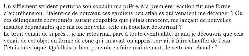 Texte
"Un sifflement strident perturba son soudain ma prière. Ma première réaction fut une forme d’appréhension. Étaient-ce de nouveau ces gardiens peu affables qui venaient me déranger ? Ou ces délinquants chevronnés, autant coupables que j’étais innocent, me lançant de nouvelles insultes dégradantes que ma foi nouvelle, telle un bouclier, détournait ?
Le bruit venait de si près… je me retournai, paré à toute éventualité, quand je découvris que cela venait de cet objet en forme de cône qui, m’avait-on appris, servait à faire chauffer de l’eau.
J’étais interloqué. Qu’allais-je bien pouvoir en faire maintenant, de cette eau chaude ?"