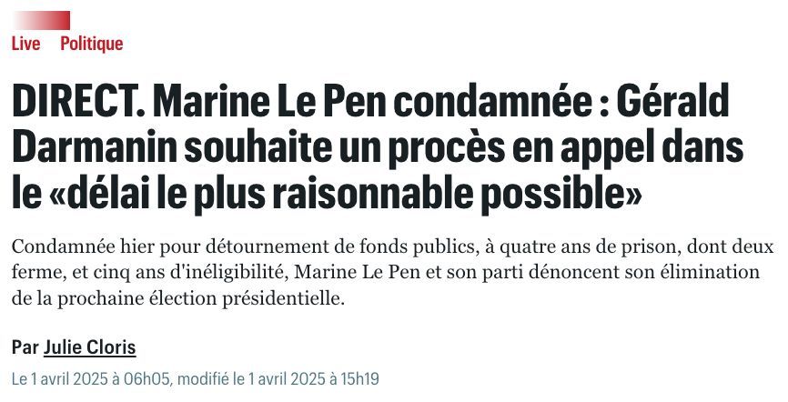 Screenshot
"LivePolitique
DIRECT. Marine Le Pen condamnée : Gérald Darmanin souhaite un procès en appel dans le «délai le plus raisonnable possible»
Condamnée hier pour détournement de fonds publics, à quatre ans de prison, dont deux ferme, et cinq ans d'inéligibilité, Marine Le Pen et son parti dénoncent son élimination de la prochaine élection présidentielle.
Par Julie Cloris 
Le 1 avril 2025 à 06h05, modifié le 1 avril 2025 à 15h19"