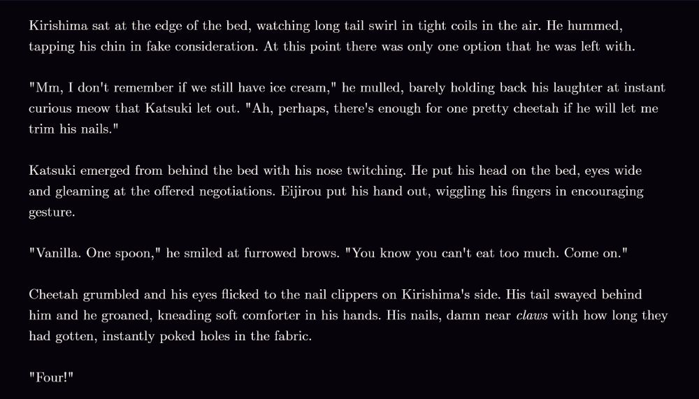 Kirishima sat at the edge of the bed, watching long tail swirl in tight coils in the air. He hummed, tapping his chin in fake consideration. At this point there was only one option that he was left with.

"Mm, I don't remember if we still have ice cream," he mulled, barely holding back his laughter at instant curious meow that Katsuki let out. "Ah, perhaps, there's enough for one pretty cheetah if he will let me trim his nails."

Katsuki emerged from behind the bed with his nose twitching. He put his head on the bed, eyes wide and gleaming at the offered negotiations. Eijirou put his hand out, wiggling his fingers in encouraging gesture.

"Vanilla. One spoon," he smiled at furrowed brows. "You know you can't eat too much. Come on."

Cheetah grumbled and his eyes flicked to the nail clippers on Kirishima's side. His tail swayed behind him and he groaned, kneading soft comforter in his hands. His nails, damn near *claws* with how long they had gotten, instantly poked holes in the fabric.

"Four!"