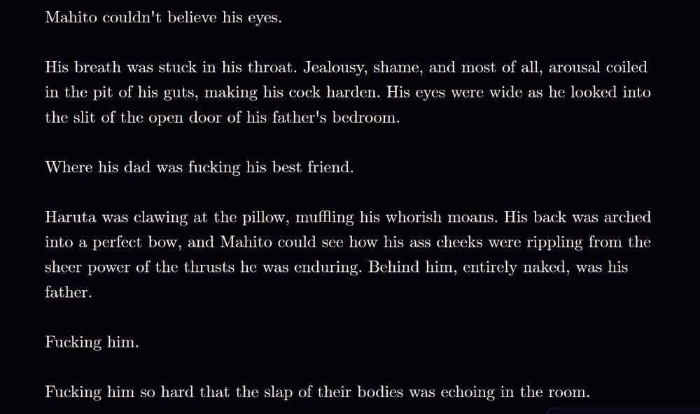 Mahito couldn't believe his eyes.

His breath was stuck in his throat. Jealousy, shame, and most of all, arousal coiled in the pit of his guts, making his cock harden. His eyes were wide as he looked into the slit of the open door of his father's bedroom.

Where his dad was fucking his best friend.

Haruta was clawing at the pillow, muffling his whorish moans. His back was arched into a perfect bow, and Mahito could see how his ass cheeks were rippling from the sheer power of the thrusts he was enduring. Behind him, entirely naked, was his father.

Fucking him.

Fucking him so hard that the slap of their bodies was echoing in the room.