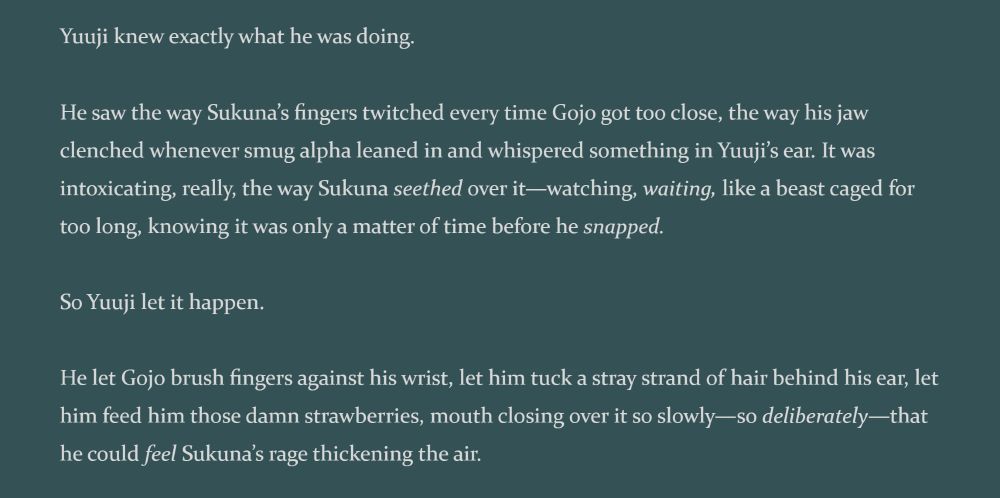 Yuuji knew exactly what he was doing.
He saw the way Sukuna’s fingers twitched every time Gojo got too close, the way his jaw clenched whenever smug alpha leaned in and whispered something in Yuuji’s ear. It was intoxicating, really, the way Sukuna *seethed* over it—watching, *waiting*, like a beast caged for too long, knowing it was only a matter of time before he *snapped*.
So Yuuji let it happen.
He let Gojo brush fingers against his wrist, let him tuck a stray strand of hair behind his ear, let him feed him those damn strawberries, mouth closing over it so slowly—so *deliberately*—that he could *feel* Sukuna’s rage thickening the air.
