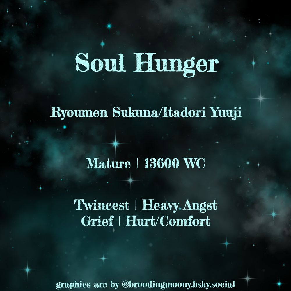Soul Hunger

Ryoumen Sukuna/Itadori Yuuji

Mature | 13600 WC

Twincest | Heavy Angst
Grief | Hurt/Comfort

graphics are by @broodingmoony.bsky.social