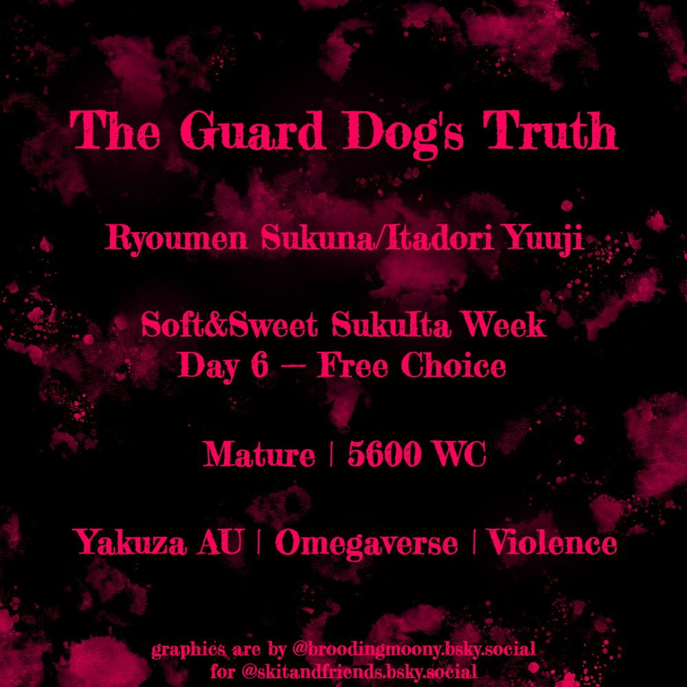 The Guard Dog's Truth

Ryoumen Sukuna/Itadori Yuuji

Soft&Sweet SukuIta Week
Day 6 — Free Choice

Mature | 5600 WC

Yakuza AU | Omegaverse | Violence

graphics are by @broodingmoony.bsky.social‬ for @skitandfriends.bsky.social‬