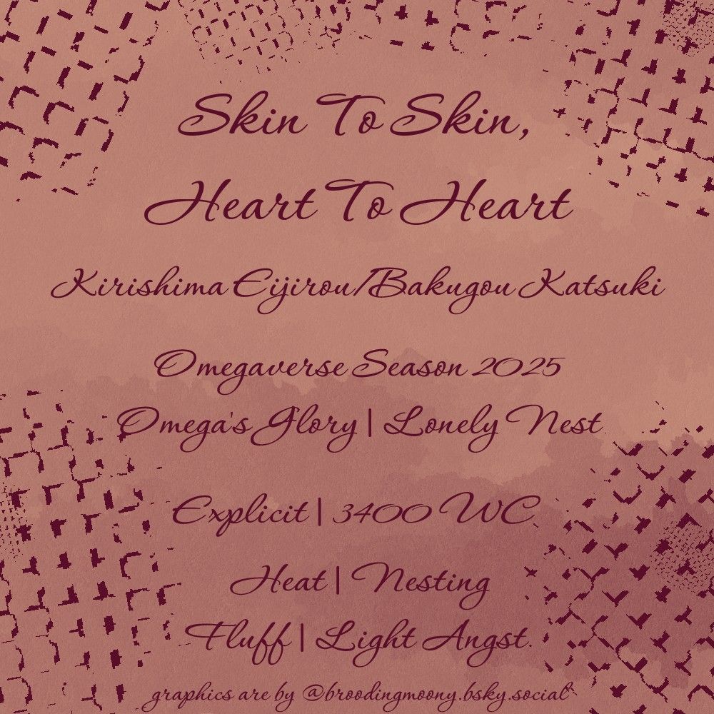 Skin To Skin, Heart To Heart

Kirishima Eijirou/Bakugou Katsuki

Omegaverse Season 2025
Omega's Glory | Lonely Nest

Explicit | 3400 WC

Heat | Nesting
Fluff | Light Angst

graphics are by @broodingmoony.bsky.social
