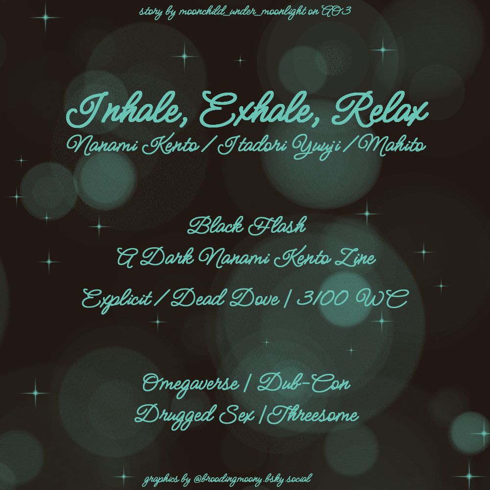 story by moonchild_under_moonlight on AO3

Inhale, Exhale, Relax
Nanami Kento/Itadori Yuuji/Mahito

Black Flash
A Dark Nanami Kento Zine

Explicit/Dead Dove | 3100 WC

Omegaverse | Dub-Con
Drugged Sex | Threesome

graphics by @broodingmoony.bsky.social