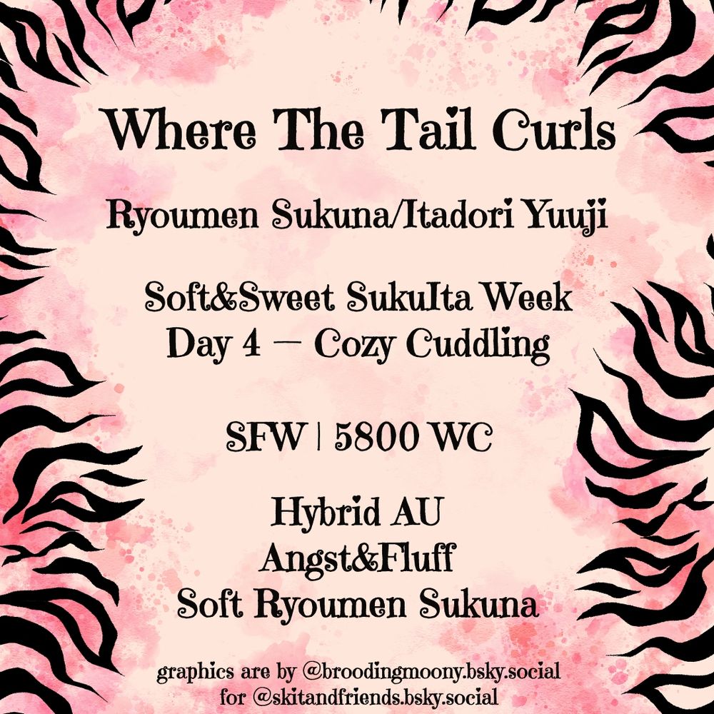 Where The Tail Curls

Ryoumen Sukuna/Itadori Yuuji

Soft&Sweet SukuIta Week
Day 4 — Cozy Cuddling

SFW | 5800 WC

Hybrid AU
Angst&Fluff
Soft Ryoumen Sukuna

graphics are by @broodingmoony.bsky.social‬ for @skitandfriends.bsky.social‬