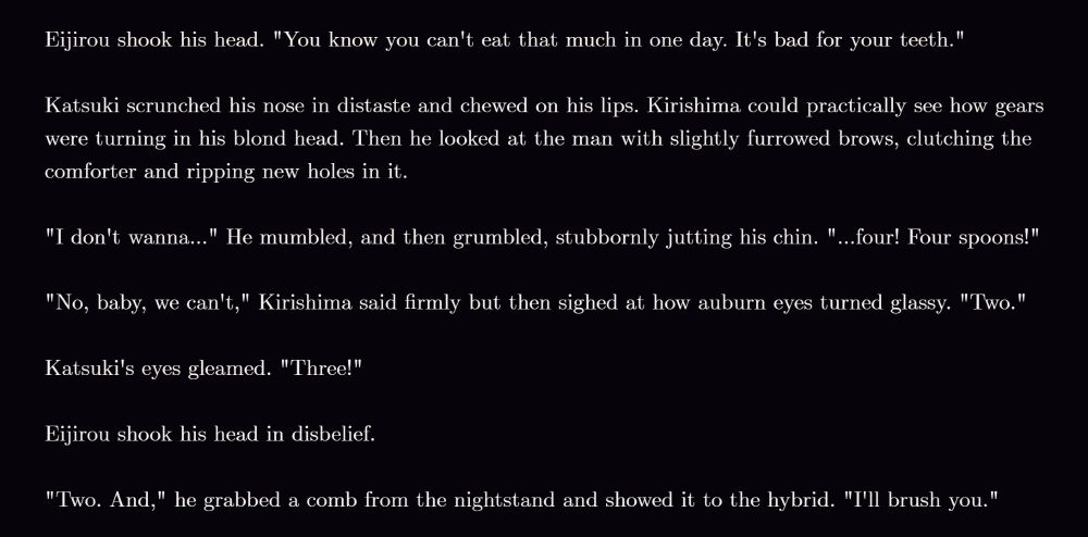 Eijirou shook his head. "You know you can't eat that much in one day. It's bad for your teeth."

Katsuki scrunched his nose in distaste and chewed on his lips. Kirishima could practically see how gears were turning in his blond head. Then he looked at the man with slightly furrowed brows, clutching the comforter and ripping new holes in it.

"I don't wanna..." He mumbled, and then grumbled, stubbornly jutting his chin. "...four! Four spoons!"

"No, baby, we can't," Kirishima said firmly but then sighed at how auburn eyes turned glassy. "Two."

Katsuki's eyes gleamed. "Three!"

Eijirou shook his head in disbelief.

"Two. And," he grabbed a comb from the nightstand and showed it to the hybrid. "I'll brush you."