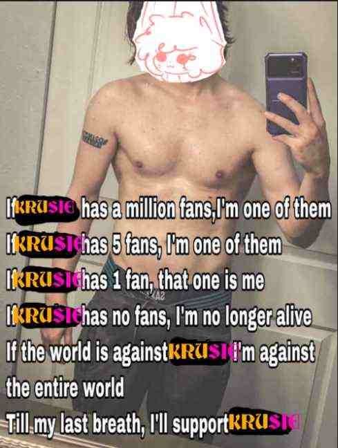 IF KRUSIE HAS A MILLION FANS, IM ONE OF THEM.
IF KRUSIE HAS 5 FANS, IM ONE OF THEM. 
IF KRUSIE HAS 1 FAN, THAT ONE IS ME.
IF KRUSIE HAS NO FANS, IM NO LONGER ALIVE.
IF THE WORLD IS AGAINST KRUSIE, IM AGAINST THE ENTIRE WORLD.
TILL MY LAST BREATH, I'LL SUPPORT KRUSIE.