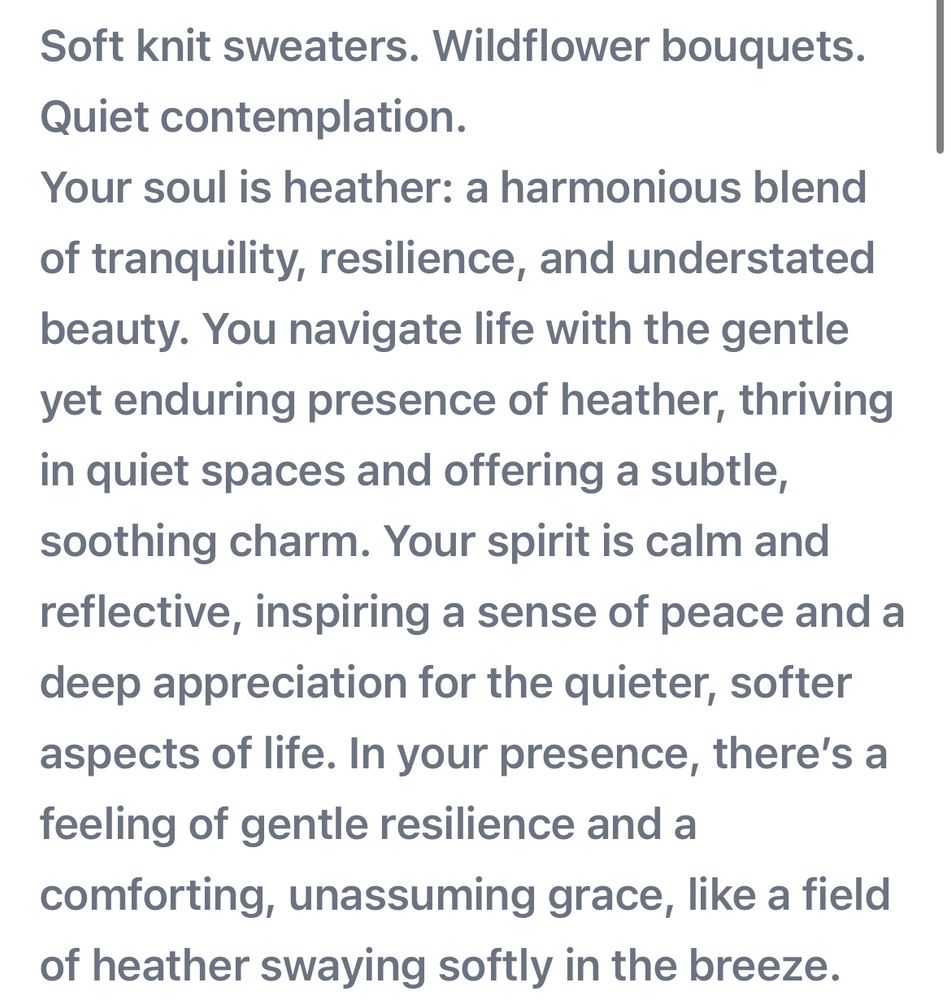 Soft knit sweaters. Wildflower bouquets.
Quiet contemplation.
Your soul is heather: a harmonious blend of tranquility, resilience, and understated beauty. You navigate life with the gentle yet enduring presence of heather, thriving in quiet spaces and offering a subtle, soothing charm. Your spirit is calm and reflective, inspiring a sense of peace and a deep appreciation for the quieter, softer aspects of life. In your presence, there's a feeling of gentle resilience and a comforting, unassuming grace, like a field of heather swaying softly in the breeze.