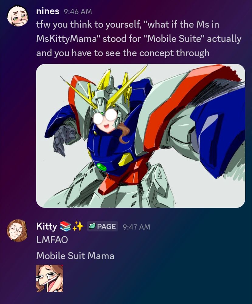 Screenshot of a Discord conversation that goes as follows:
Nines: tfw you think to yourself "what if the Ms is MsKittyMama" stood for "Mobile Suit" actually and you have to see the concept through (and includes a picture of my face on a mobile suit Gundam)
Kitty: LMFAO Mobile Suit Mama