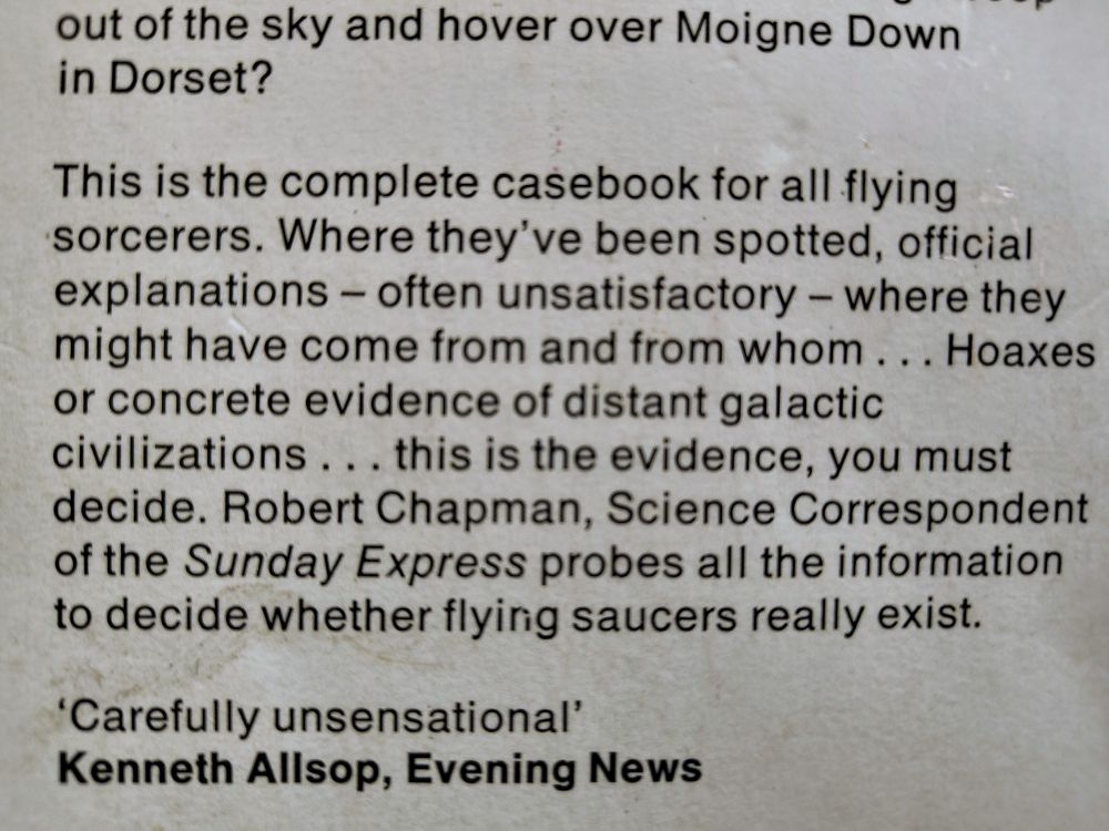 This is the complete casebook for all flying
sorcerers. Where they've been spotted, official explanations — often unsatisfactory — where they might have come from and from whom . . . Hoaxes or concrete evidence of distant galactic civilizations . . . this is the evidence, you must decide. Robert Chapman, Science Correspondent of the Sunday Express probes all the information to decide whether flying saucers really exist.

‘Carefully unsensational’
Kenneth Allsop, Evening News