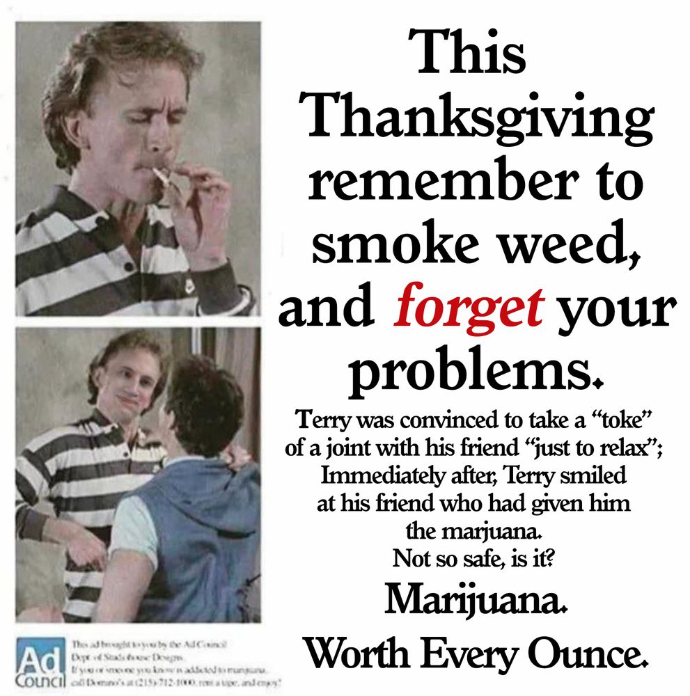 This Thanksgiving remember to smoke weed, and forget your problems.

Terry was convinced to take a "toke" from a joint with his friend "just to relax";
Immediately after, Terry smiled at his friend who had given him the marijuana.
Not so safe, is it?
Marijuana.
Worth Every Ounce.