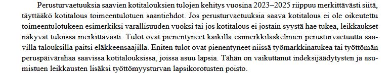 Ote Perusturvan riittävyyden arviointiraportista vuosille 2023-2025: erusturvaetuuksia saavien kotitalouksien tulojen kehitys vuosina 2023–2025 riippuu merkittävästi siitä,
täyttääkö kotitalous toimeentulotuen saantiehdot. Jos perusturvaetuuksia saava kotitalous ei ole oikeutettu
toimeentulotukeen esimerkiksi varallisuuden vuoksi tai jos kotitalous ei jostain syystä hae tukea, leikkaukset
näkyvät tuloissa merkittävästi. Tulot ovat pienentyneet kaikilla esimerkkilaskelmien perusturvaetuutta saa-
villa talouksilla paitsi eläkkeensaajilla. Eniten tulot ovat pienentyneet niissä työmarkkinatukea tai työttömän
peruspäivärahaa saavissa kotitalouksissa, joissa asuu lapsia. Tähän on vaikuttanut indeksijäädytysten ja asu-
mistuen leikkausten lisäksi työttömyysturvan lapsikorotusten poisto.