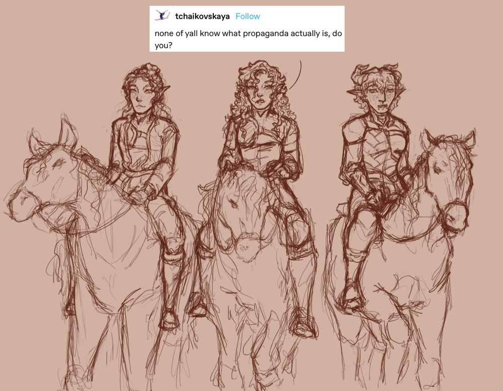 a sketch of a young elf woman, and young half-elf woman, and a young tiefling woman side by side, each riding on the back of a horse. the half-elf has a speech indicator leading to a screenshot of a tumblr post from user tchaikovskaya that says, “none of yall know what propaganda actually is, do you?”