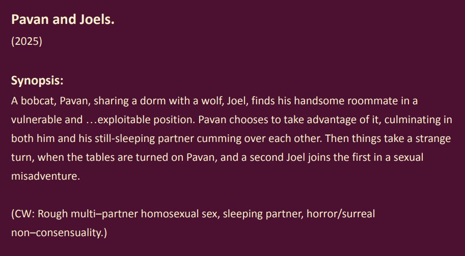 Pavan and Joels. (2025)
Synopsis: A bobcat, Pavan, sharing a dorm with a wolf, Joel, finds his handsome roommate in a vulnerable and …exploitable position. Pavan chooses to take advantage of it, culminating in both him and his still-sleeping partner cumming over each other. Then things take a strange turn, when the tables are turned on Pavan, and a second Joel joins the first in a sexual misadventure.
(CW: Rough multi–partner homosexual sex, sleeping partner, horror/surreal non–consensuality.)