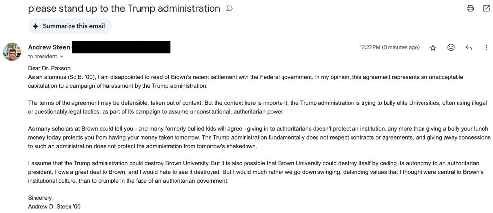 Dear Dr. Paxson,
As an alumnus (Sc.B. '00), I am disappointed to read of Brown's recent settlement with the Federal government. In my opinion, this agreement represents an unacceptable capitulation to a campaign of harassment by the Trump administration. 

The terms of the agreement may be defensible, taken out of context. But the context here is important: the Trump administration is trying to bully elite Universities, often using illegal or questionably-legal tactics, as part of its campaign to assume unconstitutional, authoritarian power. 

As many scholars at Brown could tell you - and many formerly bullied kids will agree - giving in to authoritarians doesn't protect an institution, any more than giving a bully your lunch money today protects you from having your money taken tomorrow. The Trump administration fundamentally does not respect contracts or agreements, and giving away concessions to such an administration does not protect the administration from tomorrow's shakedown.

I assume that the Trump administration could destroy Brown University. But it is also possible that Brown University could destroy itself by ceding its autonomy to an authoritarian president. I owe a great deal to Brown, and I would hate to see it destroyed. But I would much rather we go down swinging, defending values that I thought were central to Brown's institutional culture, than to crumple in the face of an authoritarian government. 

Sincerely, 
Andrew D. Steen '00