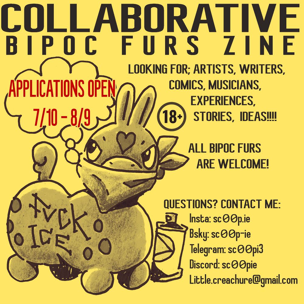 Collaborative BIPOC Furs Zine
Looking for; Artists, writers, comics, musicians, experiences, stories, ideas!!!!

All BIPOC furs are welcome!

Questions? Contact me:
Insta: sc00p.ie
Bsky: sc00p-ie
Telegram: sc00pi3
Discord: sc00pie
Little.creachure@gmail.com