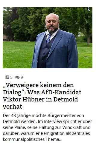 Ausschnitt aus der Homepage der Zeitung. Abgebildet ist ein Kandidat der rechtsextremen AfD, darunter der Anrisstext:

„Verweigere keinem den Dialog“: Was AfD-Kandidat Viktor Hübner in Detmold vorhat
Der 48-Jährige möchte Bürgermeister von Detmold werden. Im Interview spricht er über seine Pläne, seine Haltung zur Windkraft und darüber, warum er Remigration als zentrales kommunalpolitisches Thema...