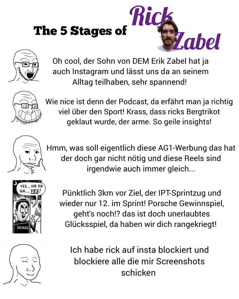 The 5 Stages of Rock Zabel

Stage 1: oh cool, der Sohn von DEM Erik Zabel hat ja auch Instagram und lässt uns da an seinem Alltag teilhaben, sehr spannend!

Stage 2: Wie nice ist denn der Podcast, da erfährt man ja richtig viel über den Sport! Krass, dass ricks Bergtrikot geklaut wurde, der arme. So geile insights!

Stage 3: hmm, was soll eigentlich diese AG1 Werbung das hat der doch gar nicht nötig und diese Reels sind irgendwie auch immer gleich...

Stage 4: Pünktlich 3km vor Ziel, der IPT-Sprintzug und wieder nur 12. Im Sprint! Porsche Gewinnspiel, geht's noch!? Das ist doch unerlaubtes Glücksspiel, da haben wir dich rangekriegt

Stage 5:ich habe rick auf insta blockiert und blockiere alle die mir Screenshots schicken