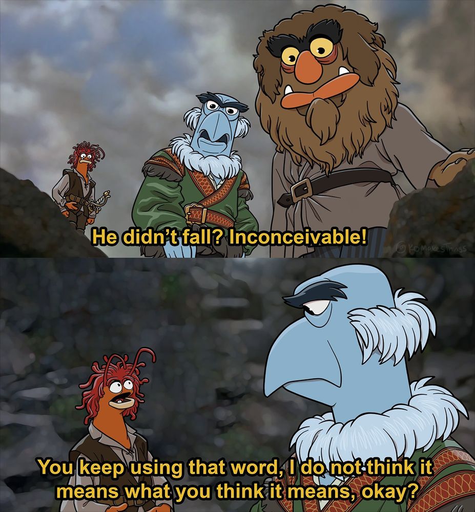 Pepe the King Prawn, Sweetums, and Sam the Eagle acting out a scene from the Princess Bride. They are standing at the top of the Cliffs of Insanity. 

Sam (As Vizinni): He didn't fall? Inconceivable!
Pepe (As Inigo): You keep using that word, I do not think it means what you think it means, okay?