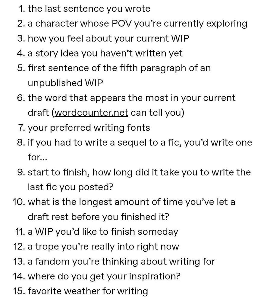 1. the last sentence you wrote
2. a character whose POV you're currently exploring
3. how you feel about your current WIP
4. a story idea you haven't written yet
5. first sentence of the fifth paragraph of an unpublished WIP
6. the word that appears the most in your current draft (wordcounter.net can tell you)
7. your preferred writing fonts
8. if you had to write a sequel to a fic, you'd write one for...
9. start to finish, how long did it take you to write the last fic you posted?
10. what is the longest amount of time you've let a draft rest before you finished it?
11. a WIP you'd like to finish someday
12. a trope you're really into right now
13. a fandom you're thinking about writing for
14. where do you get your inspiration?
15. favorite weather for writing