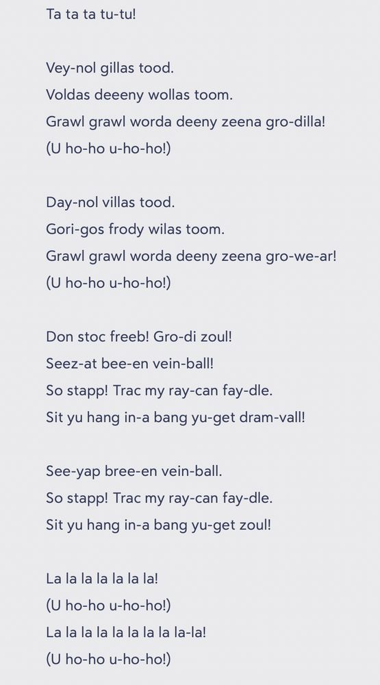 Ta ta ta tu-tu!

Vey-nol gillas tood.
Voldas deeeny wollas toom.
Grawl grawl worda deeny zeena gro-dilla!
(U ho-ho u-ho-ho!)

Day-nol villas tood.
Gori-gos frody wilas toom.
Grawl grawl worda deeny zeena gro-we-ar!
(U ho-ho u-ho-ho!)

Don stoc freeb! Gro-di zoul!
Seez-at bee-en vein-ball!
So stapp! Trac my ray-can fay-dle.
Sit yu hang in-a bang yu-get dram-vall!

See-yap bree-en vein-ball.
So stapp! Trac my ray-can fay-dle.
Sit yu hang in-a bang yu-get zoul!

La la la la la la la!
(U ho-ho u-ho-ho!)
La la la la la la la la la-la!
(U ho-ho u-ho-ho!)
