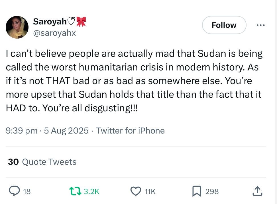 @saroyahx
I can't believe people are actually mad that Sudan is being called the worst humanitarian crisis in modern history. As if it's not THAT bad or as bad as somewhere else. You're more upset that Sudan holds that title than the fact that it HAD to. You're all disgusting!!!
9:39 pm • 5 Aug 2025 . Twitter for iPhone
30 Quote Tweets
@ 18
12 3.2K @11K
O 11K
贝 29
