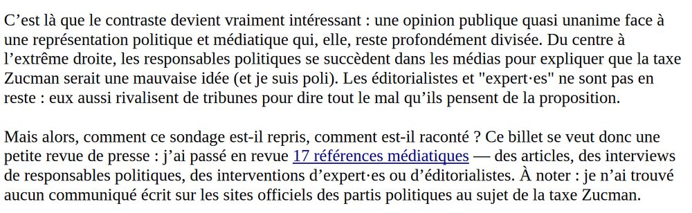 Suite de l'intro : C’est là que le contraste devient vraiment intéressant : une opinion publique quasi unanime face à une représentation politique et médiatique qui, elle, reste profondément divisée. Du centre à l’extrême droite, les responsables politiques se succèdent dans les médias pour expliquer que la taxe Zucman serait une mauvaise idée (et je suis poli). Les éditorialistes et "expert·es" ne sont pas en reste : eux aussi rivalisent de tribunes pour dire tout le mal qu’ils pensent de la proposition.

Mais alors, comment ce sondage est-il repris, comment est-il raconté ? Ce billet se veut donc une petite revue de presse : j’ai passé en revue 17 références médiatiques — des articles, des interviews de responsables politiques, des interventions d’expert·es ou d’éditorialistes. À noter : je n’ai trouvé aucun communiqué écrit sur les sites officiels des partis politiques au sujet de la taxe Zucman.