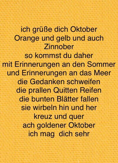 Gedicht auf einem gelben, texturierten Hintergrund.

Text:

ich grüße dich Oktober
Orange und gelb und auch
Zinnober
so kommst du daher
mit Erinnerungen an den Sommer
und Erinnerungen an das Meer
die Gedanken schweifen
die prallen Quitten Reifen
die bunten Blätter fallen
sie wirbeln hin und her
kreuz und quer
ach goldener Oktober
ich mag  dich sehr