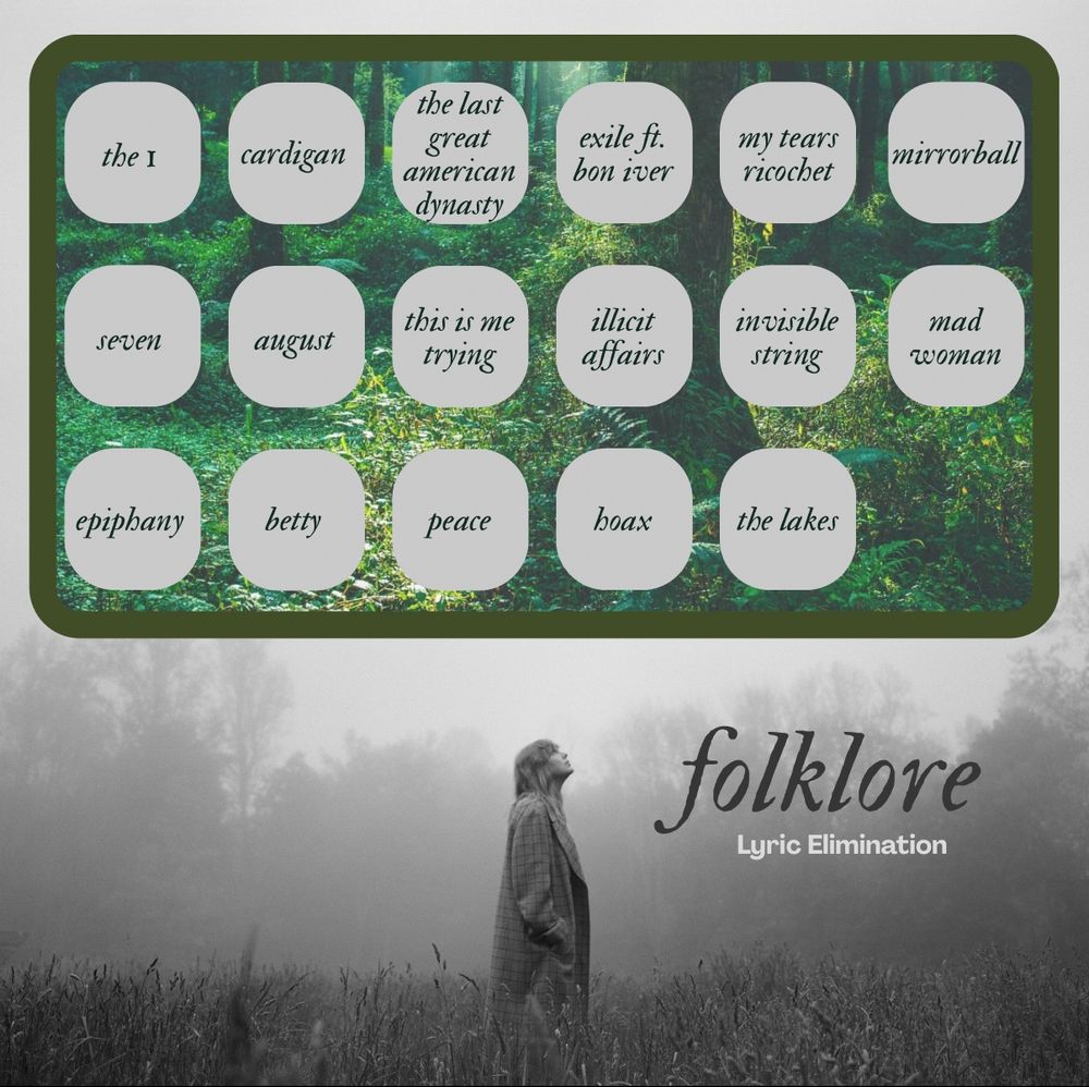 Background is Taylor from the folklore photoshoot. Black & white photo where she’s standing in a field looking up.

The top half of the image is a green box with a forest background. Inside the box are 17 text bubbles, each with a song title from the album folklore (3 rows).

Row 1: the 1, cardigan, the last great American dynasty, exile ft bon iver, my tears ricochet, mirrorball
Row 2: seven, August, this is me trying, illicit affairs, invisible string, mad woman
Row 3: epiphany, betty, peace, hoax, the lakes

Bottom right, text reads: “Folklore lyric elimination”