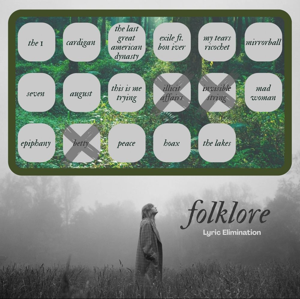 Background is Taylor from the folklore photoshoot. Black & white photo where she’s standing in a field looking up.

The top half of the image is a green box with a forest background. Inside the box are 17 text bubbles, each with a song title from the album folklore (3 rows).

Row 1: the 1, cardigan, the last great American dynasty, exile ft bon iver, my tears ricochet, mirrorball
Row 2: seven, August, this is me trying, illicit affairs, invisible string, mad woman
Row 3: epiphany, betty, peace, hoax, the lakes

Bottom right, text reads: “Folklore lyric elimination”

Eliminated songs are marked with an “x”:
invisible string
illicit affairs
betty